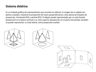 Sistema diédrico
Es un método gráfico de representación que consiste en obtener la imagen de un objeto (en
planta y alzado), mediante la proyección de haces perpendiculares a dos planos principales de
proyección, horizontal (PH) y vertical (PV). El objeto queda representado por su vista frontal
(proyección en el plano vertical) y su vista superior (proyección en el plano horizontal); también
se puede representar su vista lateral, como proyección auxiliar.
 