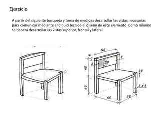 Ejercicio
A partir del siguiente bosquejo y toma de medidas desarrollar las vistas necesarias
para comunicar mediante el dibujo técnico el diseño de este elemento. Como mínimo
se deberá desarrollar las vistas superior, frontal y lateral.
 