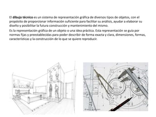 El dibujo técnico es un sistema de representación gráfica de diversos tipos de objetos, con el
propósito de proporcionar información suficiente para facilitar su análisis, ayudar a elaborar su
diseño y posibilitar la futura construcción y mantenimiento del mismo.
Es la representación gráfica de un objeto o una idea práctica. Esta representación se guía por
normas fijas y preestablecidas para poder describir de forma exacta y clara, dimensiones, formas,
características y la construcción de lo que se quiere reproducir.
 