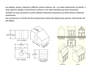 Los objetos, piezas, máquinas, edificios, planes urbanos, etc., se suelen representar en planta o
vista superior, alzado o vista frontal o anterior y las vistas laterales que sean necesarias.
También se usan secciones (o cortes ideales) indicando claramente sus dimensiones mediante
acotaciones.
Son necesarias un mínimo de dos proyecciones (vistas del objeto) para aportar información útil
del objeto.
 