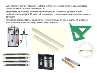 Suele realizarse con la ayuda diversos útiles o instrumentos. Reglas de varios tipos, compases,
lápices, escuadras, tiralíneas, rotuladores, etc.
Actualmente, se utiliza con preferencia la informática, en su vertiente de diseño asistido
mediante programas (CAD, 3D, vectorial, etcétera) con resultados óptimos y en continuo proceso
de mejora.
Para realizar el dibujo técnico se requiere de instrumentos de precisión. Cuando no utilizamos
estos instrumentos se llama dibujo a mano alzada o croquis.
 