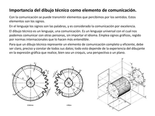 Importancia del dibujo técnico como elemento de comunicación.
Con la comunicación se puede transmitir elementos que percibimos por los sentidos. Estos
elementos son los signos.
En el lenguaje los signos son las palabras, y es considerado la comunicación por excelencia.
El dibujo técnico es un lenguaje, una comunicación. Es un lenguaje universal con el cual nos
podemos comunicar con otras personas, sin importar el idioma. Emplea signos gráficos, regido
por normas internacionales que lo hacen más entendible.
Para que un dibujo técnico represente un elemento de comunicación completo y eficiente, debe
ser claro, preciso y constar de todos sus datos; todo esto depende de la experiencia del dibujante
en la expresión gráfica que realice, bien sea un croquis, una perspectiva o un plano.
 