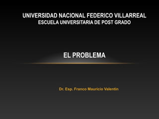 UNIVERSIDAD NACIONAL FEDERICO VILLARREAL
     ESCUELA UNIVERSITARIA DE POST GRADO




              EL PROBLEMA



            Dr. Esp. Franco Mauricio Valentin
 