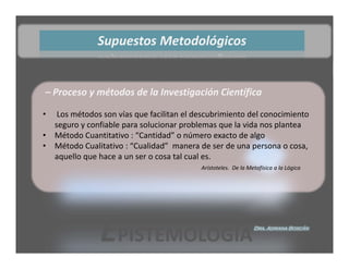 Supuestos Metodológicos 


– Proceso y métodos de la Investigación Científica

•    Los métodos son vías que facilitan el descubrimiento del conocimiento 
    seguro y confiable para solucionar problemas que la vida nos plantea
•   Método Cuantitativo : “Cantidad” o número exacto de algo
•   Método Cualitativo : “Cualidad”  manera de ser de una persona o cosa, 
    aquello que hace a un ser o cosa tal cual es. 
                                            Arístoteles.  De la Metafísica a la Lógica 




                EPISTEMOLOGÍA                                     Dra. Adriana Boscán
 