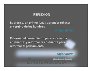 REFLEXIÓN

Es preciso, en primer lugar, aprender rehacer 
el cerebro de los hombres 
                                  Galileo Galilei

Reformar el pensamiento para reformar la 
enseñanza  y reformar la enseñanza para 
reformar el pensamiento

                                    Edgar Morín

            EPISTEMOLOGÍA        Dra. Adriana Boscán
 