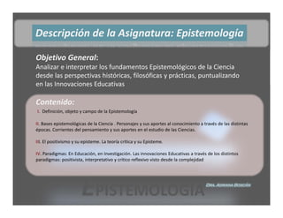 Descripción de la Asignatura: Epistemología

Objetivo General: 
Analizar e interpretar los fundamentos Epistemológicos de la Ciencia 
desde las perspectivas históricas, filosóficas y prácticas, puntualizando 
en las Innovaciones Educativas

Contenido: 
I.  Definición, objeto y campo de la Epistemología 

II. Bases epistemológicas de la Ciencia . Personajes y sus aportes al conocimiento a través de las distintas 
épocas. Corrientes del pensamiento y sus aportes en el estudio de las Ciencias. 

III. El positivismo y su episteme. La teoría crítica y su Episteme. 

IV. Paradigmas: En Educación, en Investigación. Las innovaciones Educativas a través de los distintos 
paradigmas: positivista, interpretativo y crítico reflexivo visto desde la complejidad




                        EPISTEMOLOGÍA                                                 Dra. Adriana Boscán
 