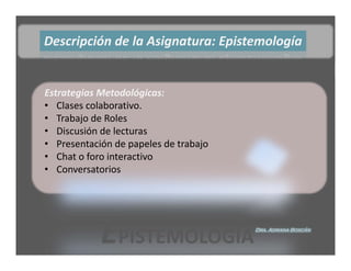 Descripción de la Asignatura: Epistemología


Estrategias Metodológicas:
• Clases colaborativo.
• Trabajo de Roles
• Discusión de lecturas 
• Presentación de papeles de trabajo
• Chat o foro interactivo
• Conversatorios




            EPISTEMOLOGÍA              Dra. Adriana Boscán
 