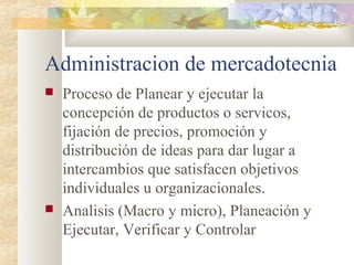 Administracion de mercadotecnia
 Proceso de Planear y ejecutar la
concepción de productos o servicos,
fijación de precios, promoción y
distribución de ideas para dar lugar a
intercambios que satisfacen objetivos
individuales u organizacionales.
 Analisis (Macro y micro), Planeación y
Ejecutar, Verificar y Controlar
 
