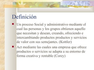 Definición
 Un proceso Social y administrativo mediante el
cual las personas y los grupos obtienen aquello
que necesitan y desean, creando, ofreciendo e
intercambiando productos productos y servicios
de valor con sus semejantes. (Kottler)
 Act mediante las cuales una empresa que ofrece
productos o servicios se adapta a su entorno de
forma creativa y rentable (Corey)
 