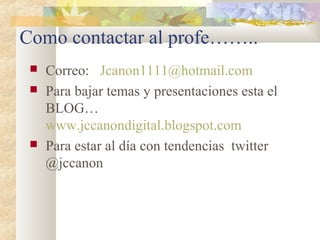 Como contactar al profe……..
 Correo: Jcanon1111@hotmail.com
 Para bajar temas y presentaciones esta el
BLOG…
www.jccanondigital.blogspot.com
 Para estar al día con tendencias twitter
@jccanon
 