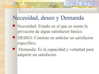 Necesidad, deseo y Demanda
 Necesidad: Estado en el que se siente la
privación de algun satisfactor básico.
 DESEO: Consiste en anhelar un satisfactor
especifico.
 Demanda: Es la capacidad y voluntad para
adquirir un satisfactor.
 