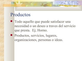Productos
 Todo aquello que puede satisfacer una
necesidad o un deseo a traves del servicio
que presta. Ej; Horno.
 Productos, servicios, lugares,
organizaciones, personas o ideas.
 