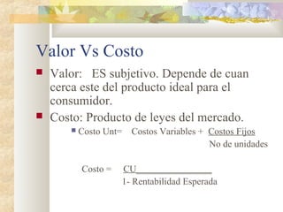 Valor Vs Costo
 Valor: ES subjetivo. Depende de cuan
cerca este del producto ideal para el
consumidor.
 Costo: Producto de leyes del mercado.
 Costo Unt= Costos Variables + Costos Fijos
No de unidades
Costo = CU________________
1- Rentabilidad Esperada
 