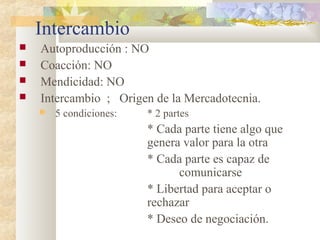 Intercambio
 Autoproducción : NO
 Coacción: NO
 Mendicidad: NO
 Intercambio ; Origen de la Mercadotecnia.
 5 condiciones: * 2 partes
* Cada parte tiene algo que
genera valor para la otra
* Cada parte es capaz de
comunicarse
* Libertad para aceptar o
rechazar
* Deseo de negociación.
 
