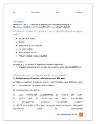 CRISTOBALOLAGUE ALVAREZ 4
al lenguaje de marcas.
Bibliografía
Monogafias.com. (s.f.). Lenguaje de paginas web. Obtenido de Monografias:
http://www.monografias.com/trabajos7/html/html.shtml#ixzz3PwDp5uB4
¿Cuáles son las ventajas de dar a conocer tu producto en una página
web?
 Alcance Mundial.
 Costo.
 Velocidad y Puntualidad.
 Interactividad.
 Rastreo de Clientes.
 Mayor acceso a los productos.
Bibliografía
Solutions, E. (s.f.). Ventajas de paginas web. Obtenido de lavoztx:
http://pyme.lavoztx.com/las-ventajas-de-usar-pginas-como-publicidad-6694.html
¿Qué se necesita para la creación de una página web?
1.- Definir los requerimientos y el contenido del sitio web.
Antes que cualquier otra cosa, es muy recomendable que definamos qué
es lo que queremos tener en nuestro sitio web.
Lo más importante es definir:
a) ¿Qué información publicaremos en nuestro sitio web?
b) ¿Cuál será la estructura de dicha información?
c) ¿Requerimos funciones especiales?, ¿cuáles?
d) ¿Cuál es el estilo gráfico que deseamos tener en nuestro sitio web?
(referencias para los diseñadores)
 