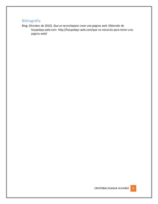 CRISTOBALOLAGUE ALVAREZ 6
Bibliografía
Blog. (Octubre de 2010). Que se necesitapara crear una pagina web. Obtenido de
hospedaje.web.com: http://hospedaje-web.com/que-se-necesita-para-tener-una-
pagina-web/
 