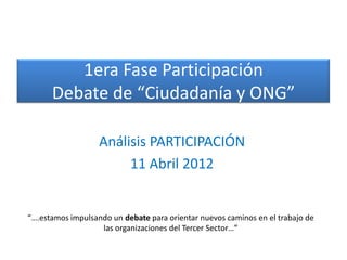 1era Fase Participación
      Debate de “Ciudadanía y ONG”

                   Análisis PARTICIPACIÓN
                        11 Abril 2012


“….estamos impulsando un debate para orientar nuevos caminos en el trabajo de
                   las organizaciones del Tercer Sector…”
 