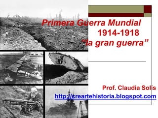 Primera Guerra Mundial
1914-1918
“la gran guerra”
Prof. Claudia Solís
http://creartehistoria.blogspot.com
 