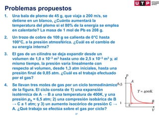 Problemas propuestos
57
1. Una bala de plomo de 45 g, que viaja a 200 m/s, se
detiene en un blanco, ¿Cuánto aumentará la
temperatura del plomo si el 80% de la energía se emplea
en calentarlo? La masa de 1 mol de Pb es 208 g.
2. Un trozo de cobre de 100 g se calienta de 0°C hasta
100°C, a la presión atmosférica. ¿Cuál es el cambio de
su energía interna?
3. El gas de un cilindro se deja expandir desde un
volumen de 1,0 x 10–3 m3 hasta uno de 2,5 x 10–3 m3 y, al
mismo tiempo, la presión varía linealmente con
respecto al volumen, desde 1,3 atm iniciales, hasta una
presión final de 0,85 atm. ¿Cuál es el trabajo efectuado
por el gas?
4. Se llevan tres moles de gas por un ciclo termodinámico
de la figura. El ciclo consta de 1) una expansión
isotérmica de A → B a una temperatura de 400K, y una
presión pA = 6,5 atm; 2) una compresión isobárica de B
→ C a 1 atm; y 3) un aumento isocórico de presión C →
A. ¿Qué trabajo se efectúa sobre el gas por ciclo?
6,5
1
T = 400K
A
B
C
p
V
 