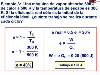 Ejemplo 3: Una máquina de vapor absorbe 600 J
de calor a 500 K y la temperatura de escape es 300
K. Si la eficiencia real sólo es la mitad de la
eficiencia ideal, ¿cuánto trabajo se realiza durante
cada ciclo?
e = 1 -
TC
TH
e = 1 -
300 K
500 K
e = 40%
e real = 0,5 ei = 20%
e =
W
QH
W = e QH = 0,20 (600 J)
Trabajo = 120 J
89
 