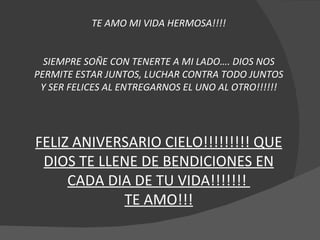 TE AMO MI VIDA HERMOSA!!!! SIEMPRE SOÑE CON TENERTE A MI LADO…. DIOS NOS PERMITE ESTAR JUNTOS, LUCHAR CONTRA TODO JUNTOS Y SER FELICES AL ENTREGARNOS EL UNO AL OTRO!!!!!! FELIZ ANIVERSARIO CIELO!!!!!!!!! QUE DIOS TE LLENE DE BENDICIONES EN CADA DIA DE TU VIDA!!!!!!!  TE AMO!!! 