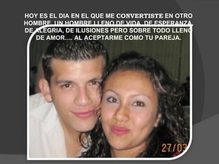 HOY ES EL DIA EN EL QUE ME  CONVERTISTE  EN OTRO HOMBRE, UN HOMBRE LLENO DE VIDA, DE ESPERANZA, DE ALEGRIA, DE ILUSIONES PERO SOBRE TODO LLENO DE AMOR…. AL ACEPTARME COMO TU PAREJA. 