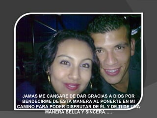JAMAS ME CANSARE DE DAR GRACIAS A DIOS POR BENDECIRME DE ESTA MANERA AL PONERTE EN MI CAMINO PARA PODER DISFRUTAR DE ÉL Y DE TI DE UNA MANERA BELLA Y SINCERA….. 