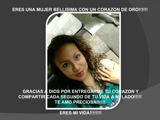 GRACIAS A DIOS POR ENTREGARME TU CORAZON Y COMPARTIR CADA SEGUNDO DE TU VIDA A MI LADO!!!!!  TE AMO PRECIOSA!!!!!!  ERES MI VIDA!!!!!!!! ERES UNA MUJER BELLISIMA CON UN CORAZON DE ORO!!!!!!  