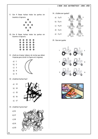 I BIM – RAZ. MATEMÀTICO – 1ERO. AÑO



                                                      14. ¿Cuáles son iguales?
 9.   Con 4 líneas tachas todos los puntos sin
      levantar el lapicero.                              a)   3y5           1            2

                                                         b)   5y6

                                                         c)   4y5           3            4

                                                         d)   3y6


 10. Con 8 líneas tachas todos los puntos sin            e)   2y4
                                                                            5            6
     levantar el lapicero.

                                                      15. Dos son iguales




                                                               1                             2


 11. ¿Cuál es el menor número de rectas que deben
     trazarse para dividir la figura en 6 regiones.

      a)      1                                                3                             4
      b)      2

      c)      3

      d)      4
                                                                5                            6
      e)      5


 12. ¿Cuántas hachas hay?.


      a)      13

      b)      14

      c)      15

      d)      16

      e)      17



 13. ¿Cuántas tijeras hay?

      a) 16

      b) 17

      c) 18

      d) 19

      e) 20


16
 