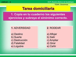 I.E.P «Nuestra Señora de Guadalupe»
1. Copia en tu cuaderno los siguientes
ejercicios y subraya el sinónimo correcto.
UNIDAD – II
TEMA: Sinónimos
1. ADVERSIDAD
a) Destino
b) Suerte
c) Destrucción
d) Fatalidad
e) Lúgubre
2. RODEAR
a) Aflojar
b) Salir
c) Ampliar
d) Girar
e) Ceñir
 
