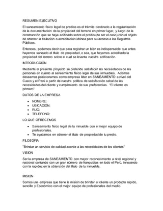 RESUMEN EJECUTIVO
El saneamiento físico legal de predios es el trámite destinado a la regularización
de la documentación de la propiedad del terreno en primer lugar, y luego de la
construcción que se haya edificado sobre el predio (de ser el caso) con el objeto
de obtener la titulación o acreditación idónea para su acceso a los Registros
Públicos.
Entonces, podemos decir que para registrar un bien es indispensable que antes
hayamos saneado el título de propiedad, o sea, que hayamos acreditado la
propiedad del terreno sobre el cual se levanta nuestra edificación.
INTRODUCCION
Mediante el presente proyecto se pretende satisfacer las necesidades de las
personas en cuanto al saneamiento físico legal de sus inmuebles. Además
deseamos posicionarnos como empresa líder en SANEAMIENTO a nivel del
Cusco y el Perú a partir de nuestra política de satisfacción cabal de las
necesidades del cliente y cumplimiento de sus preferencias. “El cliente es
primero”
DATOS DE LA EMPRESA
 NOMBRE:
 UBICACIÓN:
 RUC:
 TELEFONO:
LO QUE OFRECEMOS
 Saneamiento físico legal de tu inmueble con el mejor equipo de
profesionales.
 Te ayudamos en obtener el título de propiedad de tu predio.
FILOSOFIA
"Brindar un servicio de calidad acorde a las necesidades de los clientes"
VISION
Ser la empresa de SANEAMIENTO con mayor reconocimiento a nivel regional y
nacional contando con un gran número de franquicias en todo el Perú, innovando
con la rapidez en la obtención del título de tu inmueble.
MISION
Somos una empresa que tiene la misión de brindar al cliente un producto rápido,
sencillo y Económico con el mejor equipo de profesionales del medio.
 