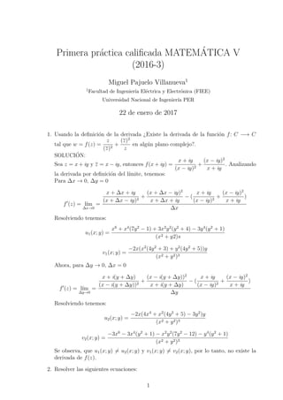 Primera pr´actica caliﬁcada MATEM´ATICA V
(2016-3)
Miguel Pajuelo Villanueva1
1Facultad de Ingenier´ıa El´ectrica y Electr´onica (FIEE)
Universidad Nacional de Ingenier´ıa PER
22 de enero de 2017
1. Usando la deﬁnici´on de la derivada ¿Existe la derivada de la funci´on f: C −→ C
tal que w = f(z) =
z
(z)2
+
(z)2
z
en alg´un plano complejo?.
SOLUCI´ON:
Sea z = x + iy y z = x − iy, entonces f(x + iy) =
x + iy
(x − iy)2
+
(x − iy)2
x + iy
. Analizando
la derivada por deﬁnici´on del l´ımite, tenemos:
Para ∆x → 0, ∆y = 0
f (z) = l´ım
∆x→0
=
x + ∆x + iy
(x + ∆x − iy)2
+
(x + ∆x − iy)2
x + ∆x + iy
− (
x + iy
(x − iy)2
+
(x − iy)2
x + iy
)
∆x
Resolviendo tenemos:
u1(x; y) =
x6
+ x4
(7y2
− 1) + 3x2
y2
(y2
+ 4) − 3y4
(y2
+ 1)
(x2 + y2)s
v1(x; y) =
−2x(x2
(4y2
+ 3) + y2
(4y2
+ 5))y
(x2 + y2)3
Ahora, para ∆y → 0, ∆x = 0
f (z) = l´ım
∆y→0
=
x + i(y + ∆y)
(x − i(y + ∆y))2
+
(x − i(y + ∆y))2
x + i(y + ∆y)
− (
x + iy
(x − iy)2
+
(x − iy)2
x + iy
)
∆y
Resolviendo tenemos:
u2(x; y) =
−2x(4x4
+ x2
(4y2
+ 5) − 3y2
)y
(x2 + y2)3
v2(x; y) =
−3x6
− 3x4
(y2
+ 1) − x2
y2
(7y2
− 12) − y4
(y2
+ 1)
(x2 + y2)3
Se observa, que u1(x; y) = u2(x; y) y v1(x; y) = v2(x; y), por lo tanto, no existe la
derivada de f(z).
2. Resolver las siguientes ecuaciones:
1
 