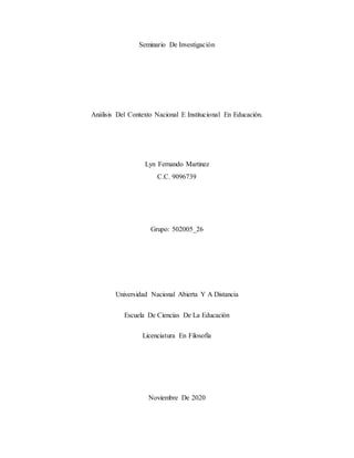Seminario De Investigación
Análisis Del Contexto Nacional E Institucional En Educación.
Lyn Fernando Martinez
C.C. 9096739
Grupo: 502005_26
Universidad Nacional Abierta Y A Distancia
Escuela De Ciencias De La Educación
Licenciatura En Filosofía
Noviembre De 2020
 