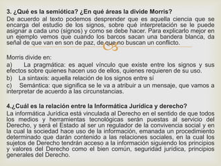 
3. ¿Qué es la semiótica? ¿En qué áreas la divide Morris?
De acuerdo al texto podemos desprender que es aquella ciencia que se
encarga del estudio de los signos, sobre qué interpretación se le puede
asignar a cada uno (signos) y como se debe hacer. Para explicarlo mejor en
un ejemplo vemos que cuando los barcos sacan una bandera blanca, da
señal de que van en son de paz, de que no buscan un conflicto.
Morris divide en:
a) La pragmática: es aquel vínculo que existe entre los signos y sus
efectos sobre quienes hacen uso de ellos, quienes requieren de su uso.
b) La sintaxis: aquella relación de los signos entre sí
c) Semántica: que significa se le va a atribuir a un mensaje, que vamos a
interpretar de acuerdo a las circunstancias.
4.¿Cuál es la relación entre la Informática Jurídica y derecho?
La informática Jurídica está vinculada al Derecho en el sentido de que todos
los medios y herramientas tecnológicas serán puestas al servicio del
Derecho, y será el Estado al ser un regulador de la convivencia social y en
la cual la sociedad hace uso de la información, emanada un procedimiento
determinado que darán contenido a las relaciones sociales, en la cual los
sujetos de Derecho tendrán acceso a la información siguiendo los principios
y valores del Derecho como el bien común, seguridad jurídica, principios
generales del Derecho.
 