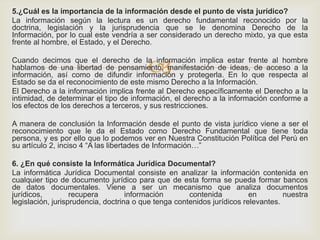
5.¿Cuál es la importancia de la información desde el punto de vista jurídico?
La información según la lectura es un derecho fundamental reconocido por la
doctrina, legislación y la jurisprudencia que se le denomina Derecho de la
Información, por lo cual este vendría a ser considerado un derecho mixto, ya que esta
frente al hombre, el Estado, y el Derecho.
Cuando decimos que el derecho de la información implica estar frente al hombre
hablamos de una libertad de pensamiento, manifestación de ideas, de acceso a la
información, así como de difundir información y protegerla. En lo que respecta al
Estado se da el reconocimiento de este mismo Derecho a la Información.
El Derecho a la información implica frente al Derecho específicamente el Derecho a la
intimidad, de determinar el tipo de información, el derecho a la información conforme a
los efectos de los derechos a terceros, y sus restricciones.
A manera de conclusión la Información desde el punto de vista jurídico viene a ser el
reconocimiento que le da el Estado como Derecho Fundamental que tiene toda
persona, y es por ello que lo podemos ver en Nuestra Constitución Política del Perú en
su artículo 2, inciso 4 “A las libertades de Información…”
6. ¿En qué consiste la Informática Jurídica Documental?
La informática Jurídica Documental consiste en analizar la información contenida en
cualquier tipo de documento jurídico para que de esta forma se pueda formar bancos
de datos documentales. Viene a ser un mecanismo que analiza documentos
jurídicos, recupera información contenida en nuestra
legislación, jurisprudencia, doctrina o que tenga contenidos jurídicos relevantes.
 