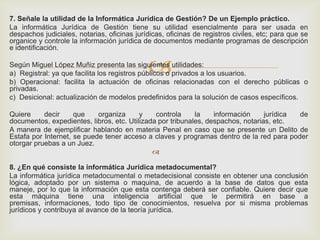 
7. Señale la utilidad de la Informática Jurídica de Gestión? De un Ejemplo práctico.
La informática Jurídica de Gestión tiene su utilidad esencialmente para ser usada en
despachos judiciales, notarias, oficinas jurídicas, oficinas de registros civiles, etc; para que se
organice y controle la información jurídica de documentos mediante programas de descripción
e identificación.
Según Miguel López Muñiz presenta las siguientes utilidades:
a) Registral: ya que facilita los registros públicos o privados a los usuarios.
b) Operacional: facilita la actuación de oficinas relacionadas con el derecho públicas o
privadas.
c) Desicional: actualización de modelos predefinidos para la solución de casos específicos.
Quiere decir que organiza y controla la información jurídica de
documentos, expedientes, libros, etc. Utilizada por tribunales, despachos, notarias, etc.
A manera de ejemplificar hablando en materia Penal en caso que se presente un Delito de
Estafa por Internet, se puede tener acceso a claves y programas dentro de la red para poder
otorgar pruebas a un Juez.

8. ¿En qué consiste la informática Jurídica metadocumental?
La informática jurídica metadocumental o metadecisional consiste en obtener una conclusión
lógica, adoptado por un sistema o maquina, de acuerdo a la base de datos que esta
maneje, por lo que la información que esta contenga deberá ser confiable. Quiere decir que
esta máquina tiene una inteligencia artificial que le permitirá en base a
premisas, informaciones, todo tipo de conocimientos, resuelva por si misma problemas
jurídicos y contribuya al avance de la teoría jurídica.
 