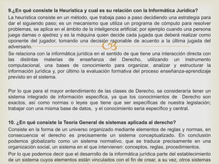 
9.¿En qué consiste la Heurística y cual es su relación con la Informática Jurídica?
La heurística consiste en un método, que trabaja paso a paso decidiendo una estrategia para
dar el siguiendo paso; es un mecanismo que utiliza un programa de cómputo para resolver
problemas, se aplica en el ámbito de la inteligencia artificial; por ejemplo cuando una persona
juega damas o ajedrez y es la máquina quien decide cada jugada que deberá realizar como
oponente del jugador, tomando una decisión razonable de acuerdo a la última jugada del
adversario.
Se relaciona con la informática jurídica en el sentido de que tiene una interacción directa con
las distintas materias de enseñanza del Derecho, utilizando un instrumento
computacional, una bases de conocimiento para organizar, analizar y estructurar la
información jurídica y, por último la evaluación formativa del proceso enseñanza-aprendizaje
previsto en el sistema.
Por lo que para el mayor entendimiento de las clases de Derecho, se consideraría tener un
sistema integrado de información específica, ya que los conocimientos de Derecho son
exactos, así como normas o leyes que tiene que ser específicas de nuestra legislación;
trabajar con una misma base de datos, y el conocimiento seria específico y central.
10. ¿En qué consiste la Teoría General de sistemas aplicada al derecho?
Consiste en la forma de un universo organizado mediante elementos de reglas y normas, en
consecuencia el derecho es precisamente un sistema conceptualizado. En conclusión
podemos globalizarlo como un sistema normativo, que se traduce precisamente en una
organización social, un sistema en el que intervienen: conceptos, reglas, procedimientos.
Por lo que podemos decir que el desarrollo de la informática jurídica parte del establecimiento
de un sistema cuyos elementos están vinculados con el fin de crear, a su vez, otros sistemas
 