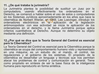 
11. ¿De qué trataba la jurimetría?
La Jurimetría plantea la posibilidad de sustituir un Juez por la
computadora, usando efectivamente los ordenadores en el
Derecho, se comenzó a hablar sobre el uso de estos o computadores
en los Sistemas Jurídicos aproximadamente en los años que nace la
cibernética de Norbert Wiener, en 1948; Lee Loevinger, introdujo los
ordenadores electrónicos en la aplicación de la legislación
antimonopolista: con esa actividad se inicia la aplicación de los
ordenadores en el derecho, y le llama Jurimetría porque aplica
criterios cuantitativos al Derecho. Aunque no determino su objeto
mediante una definición.
12.¿Por qué se dice que la Teoría General del Control es esencial
para la Cibernética?
La Teoría General del Control es esencial para la Cibernética porque la
cibernética se ocupa del comportamiento humano visto y representado
en una máquina; es un estudio de: el mando, el control, las
regulaciones y el gobierno de los sistemas. El propósito de la
cibernética es desarrollar un lenguaje y técnicas que nos permitan
atacar los problemas de control y comunicación en general. Tiene
como propósito en síntesis de ser la base física de la inteligencia
humana para reproducirlo en forma sintética.
 
