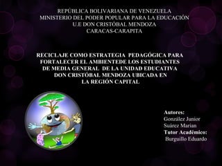 REPÚBLICA BOLIVARIANA DE VENEZUELA
MINISTERIO DEL PODER POPULAR PARA LA EDUCACIÓN
U.E DON CRISTÓBAL MENDOZA
CARACAS-CARAPITA
 
RECICLAJE COMO ESTRATEGIA  PEDAGÓGICA PARA 
FORTALECER EL AMBIENTEDE LOS ESTUDIANTES 
DE MEDIA GENERAL  DE LA UNIDAD EDUCATIVA 
DON CRISTÓBAL MENDOZA UBICADA EN
LA REGIÓN CAPITAL
Autores:
González Junior
Suárez Marian
Tutor Académico:
 Burguillo Eduardo
 