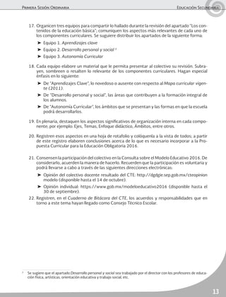 Primera Sesión Ordinaria	 Educación Secundaria
13
17.	Organicen tres equipos para compartir lo hallado durante la revisión del apartado “Los con-
tenidos de la educación básica”; comuniquen los aspectos más relevantes de cada uno de
los componentes curriculares. Se suguiere distribuir los apartados de la siguiente forma:
➤	 Equipo 1. Aprendizajes clave
➤	 Equipo 2. Desarrollo personal y social 2
➤	 Equipo 3. Autonomía Curricular
18.	Cada equipo elabore un material que le permita presentar al colectivo su revisión. Subra-
yen, sombreen o resalten lo relevante de los componentes curriculares. Hagan especial
énfasis en lo siguiente:
➤	 De “Aprendizajes Clave”, lo novedoso o ausente con respecto al Mapa curricular vigen-
te (2011).
➤	 De “Desarrollo personal y social”, las áreas que contribuyen a la formación integral de
los alumnos.
➤	 De “Autonomía Curricular”, los ámbitos que se presentan y las formas en que la escuela
podrá desarrollarlos.
19.	En plenaria, destaquen los aspectos significativos de organización interna en cada compo-
nente; por ejemplo: Ejes, Temas, Enfoque didáctico, Ámbitos, entre otros.
20.	Registren esos aspectos en una hoja de rotafolio y colóquenla a la vista de todos; a partir
de este registro elaboren conclusiones acerca de lo que es necesario incorporar a la Pro-
puesta Curricular para la Educación Obligatoria 2016.
21.	Consensen la participación del colectivo en la Consulta sobre el Modelo Educativo 2016. De
considerarlo, acuerden la manera de hacerlo. Recuerden que la participación es voluntaria y
podrá llevarse a cabo a través de las siguientes direcciones electrónicas:
➤	Opinión del colectivo docente resultado del CTE: http://dgdgie.sep.gob.mx/cteopinion
modelo (disponible hasta el 14 de octubre).
➤	Opinión individual: https://www.gob.mx/modeloeducativo2016 (disponible hasta el
30 de septiembre).
22.	Registren, en el Cuaderno de Bitácora del CTE, los acuerdos y responsabilidades que en
torno a este tema hayan llegado como Consejo Técnico Escolar.
2
	 Se sugiere que el apartado Desarrollo personal y social sea trabajado por el director con los profesores de educa-
ción física, artísticas, orientación educativa y trabajo social, etc.
 