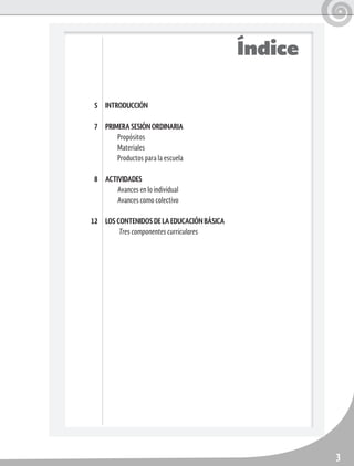 3
INTRODUCCIÓN
PRIMERA SESIÓN ORDINARIA
Propósitos
Materiales
Productos para la escuela
ACTIVIDADES
Avances en lo individual
Avances como colectivo
LOS CONTENIDOS DE LA EDUCACIÓN BÁSICA
Tres componentes curriculares
5
7
8
12
Índice
 