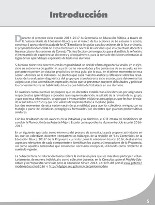 5
Introducción
Durante el presente ciclo escolar 2016-2017, la Secretaría de Educación Pública, a través de
la Subsecretaría de Educación Básica y en el marco de las acciones de La escuela al centro,
continuará apoyando el trabajo de los CTE mediante las guías para las sesiones de la fase ordinaria.
El propósito fundamental de estos materiales es orientar las acciones que los colectivos docentes
llevan a cabo en las sesiones de Consejo Técnico Escolar como espacios para el análisis, la reflexión,
el intercambio de experiencias docentes y principalmente, para la toma de decisiones orientadas al
logro de los aprendizajes esperados de todos los alumnos.
Si bien los colectivos docentes están en posibilidad de decidir cómo organizar la sesión, en el ejer-
cicio su autonomía de gestión y, a partir de las necesidades y los contextos de su escuela, es im-
portante no perder de vista los propósitos de esta guía; por lo cual, en el primer momento de esta
sesión -Avances en lo individual- se plantea que cada maestro analice y reflexione sobre los resul-
tados de la evaluación diagnóstica del grupo que atenderá este ciclo escolar, para determinar las
asignaturas y los aprendizajes esperados en los que se presentan mayores dificultades y priorizar
los conocimientos y las habilidades básicas que habrá de fortalecer en sus alumnos.
En Avances como colectivo se propone que los docentes establezcan coincidencias por asignatura
respecto a los aprendizajes esperados que requieren atención, resultado de la revisión de su grupo,
y que con esta información, propongan e intercambien iniciativas pedagógicas que les han brinda-
do resultados exitosos y que son viables de implementarse a mediano plazo.
Los dos momentos de esta sesión serán de gran utilidad para que los colectivos enriquezcan su
trabajo a partir de iniciativas pedagógicas formuladas por docentes que guardan problemáticas
similares.
Con los resultados de los avances en lo individual y lo colectivo, el CTE estará en condiciones de
concluir la Planeación de su Ruta de Mejora Escolar correspondiente al presente ciclo escolar 2016-
2017.
En un siguiente apartado, como elemento del proceso de consulta, la guía propone actividades en
las que los colectivos docentes comparten los hallazgos de la revisión de “Los Contenidos de la
Educación Básica 2016” de la Propuesta curricular para la educación básica 2016, destacan los
aspectos relevantes de cada componente e identifican los aspectos innovadores de la Propuesta,
así como aquellos contenidos que consideran necesario incorporar, utilizando como referente el
currículo vigente.
La Subsecretaría de Educación Básica reitera la invitación para que los maestros participen volun-
tariamente, de manera individual o como colectivo docente, en la Consulta sobre el Modelo Edu-
cativo y la Propuesta curricular para la educación básica 2016, a través del portal www.gob.mx/
modeloeducativo2016 o http://dgdgie.sep.gob.mx/cteopinionmodelo
 