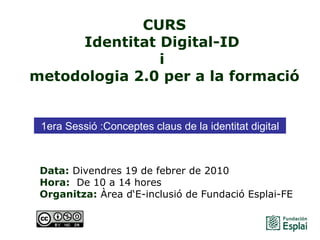 CURS Identitat Digital-ID  i  metodologia 2.0 per a la formació Data:  Divendres 19 de febrer de 2010 Hora:   De 10 a 14 hores   Organitza:  Àrea d‘E-inclusió de Fundació Esplai-FE   1era Sessió : Conceptes claus de la identitat digital 