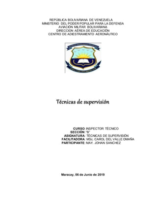 REPÚBLICA BOLIVARIANA DE VENEZUELA
MINISTERIO DEL PODER POPULAR PARA LA DEFENSA
AVIACIÓN MILITAR BOLIVARIANA
DIRECCION AÉREA DE EDUCACIÓN
CENTRO DE ADIESTRAMIENTO AERONÁUTICO
Técnicas de supervisión
CURSO: INSPECTOR TÉCNICO
SECCIÓN: “B”
ASIGNATURA: TÉCNICAS DE SUPERVISIÓN
FACILITADORA: MSc. CAROL DEL VALLE OMAÑA
PARTICIPANTE: MAY. JOHAN SANCHEZ
Maracay, 06 de Junio de 2019
 