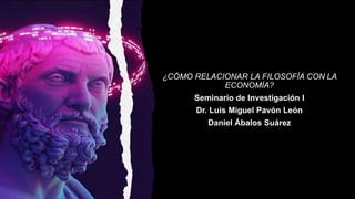 ¿CÓMO RELACIONAR LA FILOSOFÍA CON LA
ECONOMÍA?
Seminario de Investigación I
Dr. Luis Miguel Pavón León
Daniel Ábalos Suárez
 