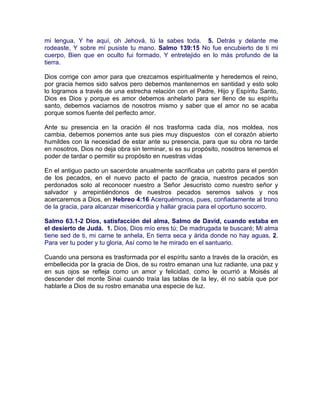 mi lengua, Y he aquí, oh Jehová, tú la sabes toda. 5. Detrás y delante me
rodeaste, Y sobre mí pusiste tu mano. Salmo 139:15 No fue encubierto de ti mi
cuerpo, Bien que en oculto fui formado, Y entretejido en lo más profundo de la
tierra.
Dios corrige con amor para que crezcamos espiritualmente y heredemos el reino,
por gracia hemos sido salvos pero debemos mantenernos en santidad y esto solo
lo logramos a través de una estrecha relación con el Padre, Hijo y Espíritu Santo,
Dios es Dios y porque es amor debemos anhelarlo para ser lleno de su espíritu
santo, debemos vaciarnos de nosotros mismo y saber que el amor no se acaba
porque somos fuente del perfecto amor.
Ante su presencia en la oración él nos trasforma cada día, nos moldea, nos
cambia, debemos ponernos ante sus pies muy dispuestos con el corazón abierto
humildes con la necesidad de estar ante su presencia, para que su obra no tarde
en nosotros, Dios no deja obra sin terminar, si es su propósito, nosotros tenemos el
poder de tardar o permitir su propósito en nuestras vidas
En el antiguo pacto un sacerdote anualmente sacrificaba un cabrito para el perdón
de los pecados, en el nuevo pacto el pacto de gracia, nuestros pecados son
perdonados solo al reconocer nuestro a Señor Jesucristo como nuestro señor y
salvador y arrepintiéndonos de nuestros pecados seremos salvos y nos
acercaremos a Dios, en Hebreo 4:16 Acerquémonos, pues, confiadamente al trono
de la gracia, para alcanzar misericordia y hallar gracia para el oportuno socorro.
Salmo 63.1-2 Dios, satisfacción del alma, Salmo de David, cuando estaba en
el desierto de Judá. 1. Dios, Dios mío eres tú; De madrugada te buscaré; Mi alma
tiene sed de ti, mi carne te anhela, En tierra seca y árida donde no hay aguas, 2.
Para ver tu poder y tu gloria, Así como te he mirado en el santuario.
Cuando una persona es trasformada por el espíritu santo a través de la oración, es
embellecida por la gracia de Dios, de su rostro emanan una luz radiante, una paz y
en sus ojos se refleja como un amor y felicidad, como le ocurrió a Moisés al
descender del monte Sinai cuando traía las tablas de la ley, él no sabía que por
hablarle a Dios de su rostro emanaba una especie de luz.
 