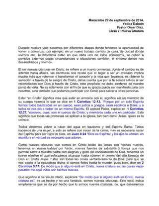Maracaibo 29 de septiembre de 2014.
Yadira Daboin
Pastor Omar Díaz.
Clase 7: Nueva Criatura
Durante nuestra vida pasamos por diferentes etapas donde tenemos la oportunidad de
volver a comenzar, por ejemplo: en un nuevo trabajo, cambio de casa, de ciudad donde
vivimos etc., la diferencia están en que cada uno de estos comienzos, se deben a
cambios externos cuyas circunstancias o situaciones cambian, el entorno donde nos
desarrollamos y vivimos.
El ser nuevas criaturas en Cristo, se refiere a un nuevo comienzo, donde el cambio es de
adentro hacia afuera, las escrituras nos revela que el llegar a ser un cristiano implica
mucho más que reformar o transformar el corazón y la vida que llevamos, es obtener la
salvación a través de la sangre de Cristo, darse cuenta que por la fe somos salvos al ser
reconciliados con Dios a través de Cristo, este propósito no debe perderse de nuestro
punto de vista. No es solamente con el fin de que su gracia puede ser manifiesta para con
nosotros, sino también que podamos participar con Cristo para salvar a otras personas.
Estar “en Cristo” significa más que estar en armonía con él, significa ser un miembro de
su cuerpo veamos lo que se dice en 1 Corintios 12:13. “Porque por un solo Espíritu
fuimos todos bautizados en un cuerpo, sean judíos o griegos, sean esclavos o libres; y a
todos se nos dio a beber de un mismo Espíritu. El apóstol Pablo, explica en 1 Corintios
12:27. Vosotros, pues, sois el cuerpo de Cristo, y miembros cada uno en particular. Esto
significa que todas las promesas se aplican a la iglesia, tan bien como Jesús, quien es la
cabeza.
Todos debemos volver a nacer del agua en bautismo y del Espíritu Santo. Todos
nacemos de una mujer, a esto se refiere con nacer de la carne; mas es necesario nacer
del Espíritu para ser hijos de Dios, en Juan 4:24 "Dios es Espíritu; y los que le adoran, en
espíritu y en verdad es necesario que adoren.
Como nuevas criaturas que somos en Cristo todas las cosas son hechas nuevas,
tenemos un nuevo trabajo por hacer, nuevas fuentes de sabiduría y fuerza que nos
permite servir a nuestro padre con alegrías y gozo del conocimiento de Dios, tenemos un
nuevo objetivo el cual esforzarnos alcanzar hasta obtener el premio del alto llamado de
Dios en Cristo Jesús. Estas son todas las cosas verdaderamente de Dios, para que se
nos exalte a la naturaleza divina si somos fieles hasta la muerte, pues bien, dice en 2
Corintios 5:17. De modo que si alguno está en Cristo, nueva criatura es; las cosas viejas
pasaron; he aquí todas son hechas nuevas,
Que significa el versículo citado, explicare “De modo que si alguno está en Cristo, nueva
criatura es”, es un hecho y no una fantasía, somos nuevas criaturas. Este texto indica
simplemente que se da por hecho que lo somos nuevas criaturas, no, que desearemos
 