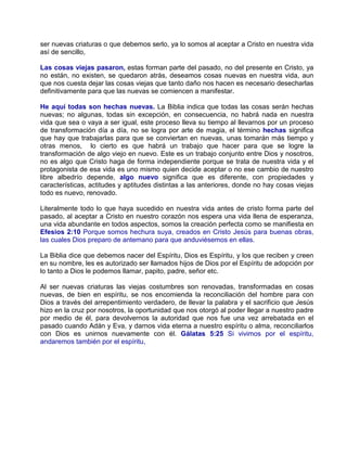 ser nuevas criaturas o que debemos serlo, ya lo somos al aceptar a Cristo en nuestra vida
así de sencillo,
Las cosas viejas pasaron, estas forman parte del pasado, no del presente en Cristo, ya
no están, no existen, se quedaron atrás, deseamos cosas nuevas en nuestra vida, aun
que nos cuesta dejar las cosas viejas que tanto daño nos hacen es necesario desecharlas
definitivamente para que las nuevas se comiencen a manifestar.
He aquí todas son hechas nuevas. La Biblia indica que todas las cosas serán hechas
nuevas; no algunas, todas sin excepción, en consecuencia, no habrá nada en nuestra
vida que sea o vaya a ser igual, este proceso lleva su tiempo al llevarnos por un proceso
de transformación día a día, no se logra por arte de magia, el término hechas significa
que hay que trabajarlas para que se conviertan en nuevas, unas tomarán más tiempo y
otras menos, lo cierto es que habrá un trabajo que hacer para que se logre la
transformación de algo viejo en nuevo. Este es un trabajo conjunto entre Dios y nosotros,
no es algo que Cristo haga de forma independiente porque se trata de nuestra vida y el
protagonista de esa vida es uno mismo quien decide aceptar o no ese cambio de nuestro
libre albedrío depende, algo nuevo significa que es diferente, con propiedades y
características, actitudes y aptitudes distintas a las anteriores, donde no hay cosas viejas
todo es nuevo, renovado.
Literalmente todo lo que haya sucedido en nuestra vida antes de cristo forma parte del
pasado, al aceptar a Cristo en nuestro corazón nos espera una vida llena de esperanza,
una vida abundante en todos aspectos, somos la creación perfecta como se manifiesta en
Efesios 2:10 Porque somos hechura suya, creados en Cristo Jesús para buenas obras,
las cuales Dios preparo de antemano para que anduviésemos en ellas.
La Biblia dice que debemos nacer del Espíritu, Dios es Espíritu, y los que reciben y creen
en su nombre, les es autorizado ser llamados hijos de Dios por el Espíritu de adopción por
lo tanto a Dios le podemos llamar, papito, padre, señor etc.
Al ser nuevas criaturas las viejas costumbres son renovadas, transformadas en cosas
nuevas, de bien en espíritu, se nos encomienda la reconciliación del hombre para con
Dios a través del arrepentimiento verdadero, de llevar la palabra y el sacrificio que Jesús
hizo en la cruz por nosotros, la oportunidad que nos otorgó al poder llegar a nuestro padre
por medio de él, para devolvernos la autoridad que nos fue una vez arrebatada en el
pasado cuando Adán y Eva, y darnos vida eterna a nuestro espíritu o alma, reconciliarlos
con Dios es unirnos nuevamente con él. Gálatas 5:25 Si vivimos por el espíritu,
andaremos también por el espíritu,
 