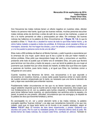 Maracaibo 29 de septiembre de 2014.
Yadira Daboin
Pastor Omar Díaz.
Clase 8: Sal de tu cueva.
Con frecuencia las malas noticias tienen un efecto negativo en nuestras vidas, afectan
hasta a la persona más fuerte, igual que las buenas noticias, muchas personas escuchan
malas noticias antes de dormirse o antes de salir de su casa en las mañanas, y pasan el
día o la noche pensando en ellas y preocupados por ellas. Sin embargo, las buenas
noticias las hallamos en la palabra de Dios. Encontramos en 1 Reyes 19: 1-2, lo que le
sucedió a Elías: 1. "Acab dio a Jezabel la nueva de todo lo que Elías había hecho, y de
cómo había matado a espada a todos los profetas. 2. Entonces envió Jezabel a Elías un
mensajero, diciendo: Así me hagan los dioses, y aun me añadan, si mañana a estas horas
y o no he puesto tu persona como la de uno de ellos."
Elías mato a 850 profetas de Baal en el Monte Carmelo, y salió huyendo a esconderse por
la amenaza de una mujer, quien decía que le iba a quitar la vida por haber matado a
dichos profetas. Elías pidió que descendiera fuego del cielo y consumiera un sacrificio,
probando ante todo el pueblo que el Señor era el verdadero Dios, oró para que lloviera
para terminar con tres años y medio de sequía, y aun así temió la palabra de una mujer al
juramento que Jezabel hizo por otros dioses de matarlo, la biblia dice que Elías era sujeto
a pasiones de hombre, pues tenía miedo, y al igual que Elías, los hombres corren a
refugiarse en una cueva.
Cuando nosotros nos llenamos de temor, nos encuevamos o lo que equivale a
encerrarnos en nosotros mismos, a veces nadie puede hacernos entrar en razón dentro
de nuestro encierro empecinado por lo tanto, es necesario que uno tome la decisión de
salir y dejar esa cautividad para entender razones.
Posiblemente hallan circunstancias en las que no se tienen fuerzas para luchar, para
seguir adelante creyendo que la muerte sería la mejor de las soluciones, Dios espera que
nos fortalezcamos en él, con su palabra para luches creyendo y fortaleciéndonos en él
para tomar defensa hacia nosotros, en oportunidades nos sentimos entre la espada y la
pared, la pared es una presión, dificultad, circunstancia que nos acongoja y la espada es
la palabra de dios que transmite fortaleza y ánimo.
Es aconsejable no oír, ver y poner atención tanto a las malas noticias, la palabra
evangelio significa “buenas noticias” y es algo que necesitamos transmitir a los que nos
rodean, para que no haya tanto temor en el mundo ni en nuestro alrededor, según el
Salmo 112:5-7 dice: El hombre de bien tiene misericordia, y presta; Gobierna sus
asuntos con juicio, Por lo cual no resbalará jamás; En memoria eterna será el justo. No
tendrá temor de malas noticias; Su corazón está firme, confiado en Jehová. También lo
 