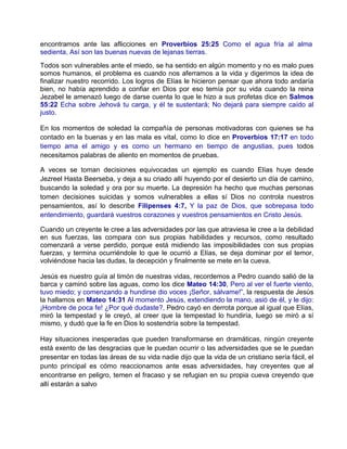encontramos ante las aflicciones en Proverbios 25:25 Como el agua fría al alma
sedienta, Así son las buenas nuevas de lejanas tierras.
Todos son vulnerables ante el miedo, se ha sentido en algún momento y no es malo pues
somos humanos, el problema es cuando nos aferramos a la vida y digerimos la idea de
finalizar nuestro recorrido. Los logros de Elías le hicieron pensar que ahora todo andaría
bien, no había aprendido a confiar en Dios por eso temía por su vida cuando la reina
Jezabel le amenazó luego de darse cuenta lo que le hizo a sus profetas dice en Salmos
55:22 Echa sobre Jehová tu carga, y él te sustentará; No dejará para siempre caído al
justo.
En los momentos de soledad la compañía de personas motivadoras con quienes se ha
contado en la buenas y en las mala es vital, como lo dice en Proverbios 17:17 en todo
tiempo ama el amigo y es como un hermano en tiempo de angustias, pues todos
necesitamos palabras de aliento en momentos de pruebas.
A veces se toman decisiones equivocadas un ejemplo es cuando Elías huye desde
Jezreel Hasta Beerseba, y deja a su criado allí huyendo por el desierto un día de camino,
buscando la soledad y ora por su muerte. La depresión ha hecho que muchas personas
tomen decisiones suicidas y somos vulnerables a ellas sí Dios no controla nuestros
pensamientos, así lo describe Filipenses 4:7, Y la paz de Dios, que sobrepasa todo
entendimiento, guardará vuestros corazones y vuestros pensamientos en Cristo Jesús.
Cuando un creyente le cree a las adversidades por las que atraviesa le cree a la debilidad
en sus fuerzas, las compara con sus propias habilidades y recursos, como resultado
comenzará a verse perdido, porque está midiendo las imposibilidades con sus propias
fuerzas, y termina ocurriéndole lo que le ocurrió a Elías, se deja dominar por el temor,
volviéndose hacia las dudas, la decepción y finalmente se mete en la cueva.
Jesús es nuestro guía al timón de nuestras vidas, recordemos a Pedro cuando salió de la
barca y caminó sobre las aguas, como los dice Mateo 14:30, Pero al ver el fuerte viento,
tuvo miedo; y comenzando a hundirse dio voces ¡Señor, sálvame!”, la respuesta de Jesús
la hallamos en Mateo 14:31 Al momento Jesús, extendiendo la mano, asió de él, y le dijo:
¡Hombre de poca fe! ¿Por qué dudaste?, Pedro cayó en derrota porque al igual que Elías,
miró la tempestad y le creyó, al creer que la tempestad lo hundiría, luego se miró a sí
mismo, y dudó que la fe en Dios lo sostendría sobre la tempestad.
Hay situaciones inesperadas que pueden transformarse en dramáticas, ningún creyente
está exento de las desgracias que le puedan ocurrir o las adversidades que se le puedan
presentar en todas las áreas de su vida nadie dijo que la vida de un cristiano sería fácil, el
punto principal es cómo reaccionamos ante esas adversidades, hay creyentes que al
encontrarse en peligro, temen el fracaso y se refugian en su propia cueva creyendo que
allí estarán a salvo
 